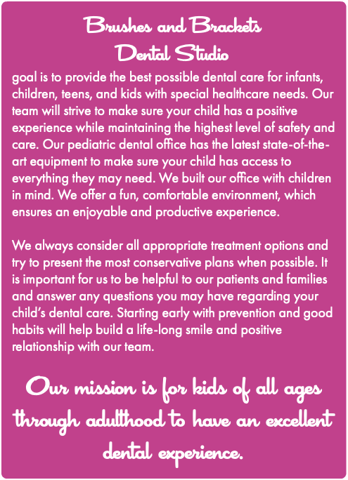 Brushes and Brackets Dental Studio goal is to provide the best possible dental care for infants, children, teens, and kids with special healthcare needs. Our team will strive to make sure your child has a positive experience while maintaining the highest level of safety and care. Our pediatric dental office has the latest state-of-the-art equipment to make sure your child has access to everything they may need. We built our office with children in mind. We offer a fun, comfortable environment, which ensures an enjoyable and productive experience. We always consider all appropriate treatment options and try to present the most conservative plans when possible. It is important for us to be helpful to our patients and families and answer any questions you may have regarding your child’s dental care. Starting early with prevention and good habits will help build a life-long smile and positive relationship with our team. Our mission is for kids of all ages through adulthood to have an excellent dental experience. 